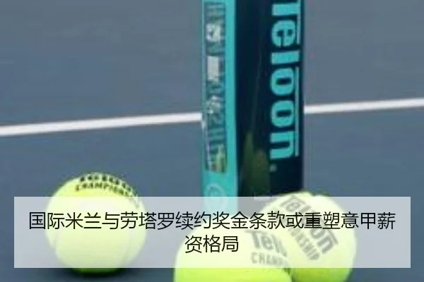 国际米兰与劳塔罗续约奖金条款或重塑意甲薪资格局