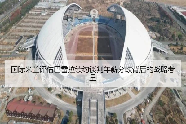 国际米兰评估巴雷拉续约谈判年薪分歧背后的战略考量