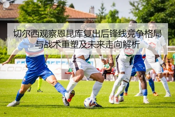 切尔西观察恩昆库复出后锋线竞争格局与战术重塑及未来走向解析