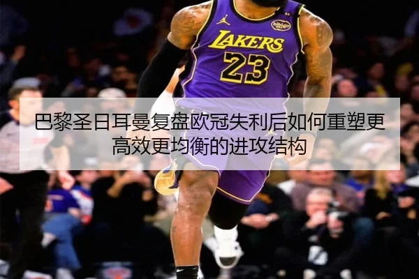 巴黎圣日耳曼复盘欧冠失利后如何重塑更高效更均衡的进攻结构