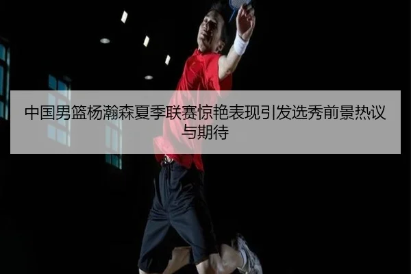 中国男篮杨瀚森夏季联赛惊艳表现引发选秀前景热议与期待