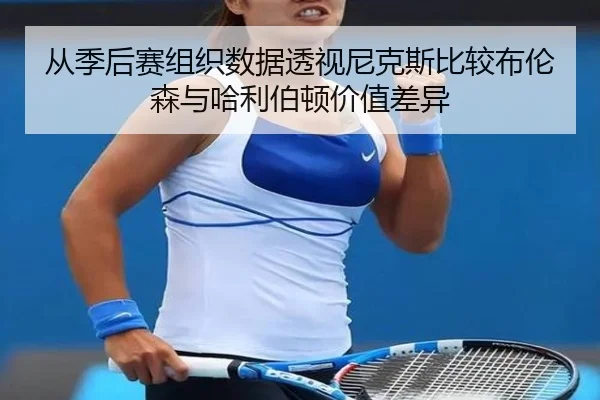 从季后赛组织数据透视尼克斯比较布伦森与哈利伯顿价值差异